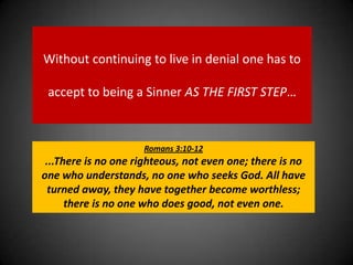 Without continuing to live in denial one has to accept to being a Sinner AS THE FIRST STEP…Romans 3:10-12...There is no one righteous, not even one; there is no one who understands, no one who seeks God. All have turned away, they have together become worthless; there is no one who does good, not even one.