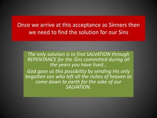 Once we arrive at this acceptance as Sinners then we need to find the solution for our SinsThe only solution is to find SALVATION through REPENTANCE for the Sins committed during all the years you have lived…God gave us this possibility by sending His only begotten son who left all the riches of heaven to come down to earth for the sake of our SALVATION.