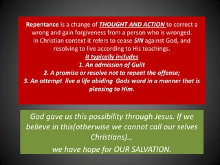 Repentance is a change of THOUGHT AND ACTION to correct a wrong and gain forgiveness from a person who is wronged. In Christian context it refers to cease SIN against God, and resolving to live according to His teachings. It typically includes 1. An admission of Guilt 2. A promise or resolve not to repeat the offense; 3. An attempt  live a life abiding  Gods word in a manner that is pleasing to Him.God gave us this possibility through Jesus. If we believe in this(otherwise we cannot call our selves Christians)…we have hope for OUR SALVATION.