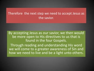 Therefore  the next step we need to accept Jesus as the savior. By accepting Jesus as our savior, we then would be more open to His directives to us that is found in the four Gospels.Through reading and understanding His word we will come to a greater awareness of Sin and how we need to live and be a light unto others.