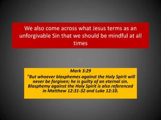 We also come across what Jesus terms as an unforgivable Sin that we should be mindful at all timesMark 3:29  "But whoever blasphemes against the Holy Spirit will never be forgiven; he is guilty of an eternal sin. Blasphemy against the Holy Spirit is also referenced in Matthew 12:31-32 and Luke 12:10.