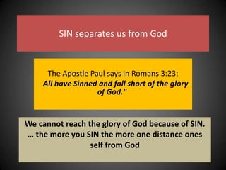 SIN separates us from GodThe Apostle Paul says in Romans 3:23: "All have Sinned and fall short of the glory of God." We cannot reach the glory of God because of SIN.… the more you SIN the more one distance ones self from God 