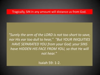 Tragically, SIN in any amount will distance us from God. "Surely the arm of the LORD is not too short to save, nor His ear too dull to hear,"  "But YOUR INIQUITIES HAVE SEPARATED YOU from your God; your SINS have HIDDEN HIS FACE FROM YOU, so that He will not hear." Isaiah 59: 1-2.
