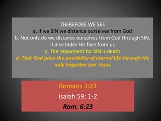 THEREFORE WE SEEa. If we SIN we distance ourselves from Godb. Not only do we distance ourselves from God through SIN, it also hides His face from us c. The repayment for SIN is deathd. That God gave the possibility of eternal life through His only begotten son  Jesus Romans 3:23Isaiah 59: 1-2Rom. 6:23