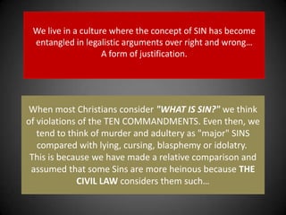 We live in a culture where the concept of SIN has become entangled in legalistic arguments over right and wrong…A form of justification. When most Christians consider "WHAT IS SIN?" we think of violations of the TEN COMMANDMENTS. Even then, we tend to think of murder and adultery as "major" SINS compared with lying, cursing, blasphemy or idolatry. This is because we have made a relative comparison and assumed that some Sins are more heinous because THE CIVIL LAW considers them such…