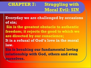 CHAPTER 7:          Struggling with
                     Moral Evil: SIN
Everyday we are challenged by occasions
of sin;
 Sin is the greatest obstacle to authentic
freedom; it rejects the good to which we
are directed by our conscience;
It is a refusal of God’s love in the moral
law.
Sin is breaking our fundamental loving
relationship with God, others and even
ourselves.
 