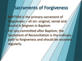Sacraments of Forgiveness
• BAPTISM is the primary sacrament of
  forgiveness – all sin: original, venial and
  mortal is forgiven in Baptism
• For sins committed after Baptism, the
  Sacrament of Reconciliation is the ordinary
  path to forgiveness and should be received
  regularly.
 
