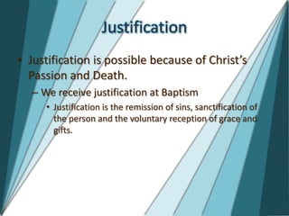 Justification
• Justification is possible because of Christ’s
  Passion and Death.
  – We receive justification at Baptism
     • Justification is the remission of sins, sanctification of
       the person and the voluntary reception of grace and
       gifts.
 