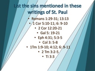 List the sins mentioned in these
       writings of St. Paul
       • Romans 1:29-31; 13:13
        • 1 Cor 5:10-11; 6: 9-10
           • 2 Cor 12:20-21
             • Gal 5: 19-21
           • Eph 4:31; 5:3-5
               • Col 3: 5-8
      • 1Tm 1:9-10; 4:12; 6: 9-11
              • 2 Tm 3:2-5
                 • Ti 3:3
 