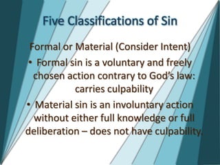 Five Classifications of Sin
 Formal or Material (Consider Intent)
 • Formal sin is a voluntary and freely
  chosen action contrary to God’s law:
           carries culpability
• Material sin is an involuntary action
  without either full knowledge or full
deliberation – does not have culpability.
 