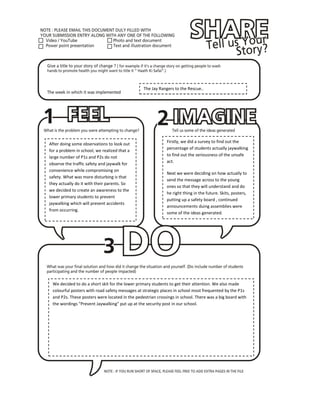 The Jay Rangers to the Rescue..




                                                            Firstly, we did a survey to find out the
After doing some observations to look out
                                                            percentage of students actually jaywalking
for a problem in school, we realized that a
large number of P1s and P2s do not                          to find out the seriousness of the unsafe
                                                            act.
observe the traffic safety and jaywalk for
convenience while compromising on
                                                            Next we were deciding on how actually to
safety. What was more disturbing is that
                                                            send the message across to the young
they actually do it with their parents. So
                                                            ones so that they will understand and do
we decided to create an awareness to the
                                                            he right thing in the future. Skits, posters,
lower primary students to prevent
                                                            putting up a safety board , continued
jaywalking which will prevent accidents
                                                            announcements duing assemblies were
from occurring.
                                                            some of the ideas generated.




 We decided to do a short skit for the lower primary students to get their attention. We also made
 colourful posters with road safety messages at strategic places in school most frequented by the P1s
 and P2s. These posters were located in the pedestrian crossings in school. There was a big board with
 the wordings "Prevent Jaywalking" put up at the security post in our school.
 