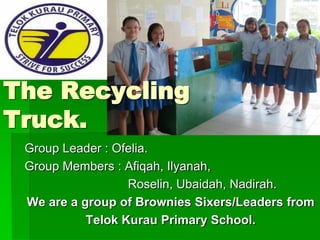 The Recycling
Truck.
 Group Leader : Ofelia.
 Group Members : Afiqah, Ilyanah,
                  Roselin, Ubaidah, Nadirah.
 We are a group of Brownies Sixers/Leaders from
           Telok Kurau Primary School.
 
