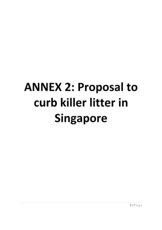  
 
 
 
 
 
 
 
 
 
 
 
 
 



    ANNEX 2: Proposal to 
     curb killer litter in 
 
         Singapore 
 
 
 
 
 
 
 
 
 
 
 
 
 
 
 
 
 
 
 
                   

                        1|Page
 
