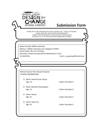 Name of School: Raffles Institution
Address: 1 Raffles Institution Lane, Singapore 575954
School leader: Mrs Lim Lai Cheng
Story title: Unleash the potential for Mathematics in You!
Tel: 84279351                                           Email: s_sujisoorya@hotmail.com




Mentor Teacher: Mrs Heriyanti Suhaimy
STUDENT INFORMATION

    1) Name: Senthil Kumar Soorya
       Age: 14                                       Grade: Secondary 2

    2) Name: Muthiah Chockalingam
       Age: 14                                       Grade: Secondary 2

    3) Name: Haseef
       Age: 14                                       Grade: Secondary 2

    4) Name: Jackie Tan
       Age: 14                                       Grade: Secondary 2
 