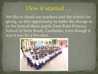 We like to thank our teachers and the school for
giving us this opportunity to make the change in
in the lives of these pupils from Roka Primary
School in Siem Ream, Cambodia, even though it
was it was for a few days.
 