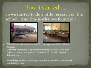 So we started to do a little research on the
     school . And this is what we found out …




1. This village was founded around 60 years ago, one of the oldest in
   the area.
2. Although Siem Reap is a popular tourist destination, it has been
   ranked as the second poorest province with the sixth highest
   illiteracy rate.

3.    Over the years, the community has put in much effort to build and
     rebuild the school.
 