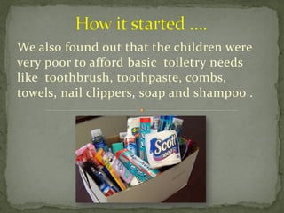 We also found out that the children were
very poor to afford basic toiletry needs
like toothbrush, toothpaste, combs,
towels, nail clippers, soap and shampoo .
 