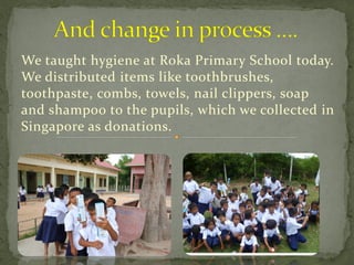 We taught hygiene at Roka Primary School today.
We distributed items like toothbrushes,
toothpaste, combs, towels, nail clippers, soap
and shampoo to the pupils, which we collected in
Singapore as donations.
 