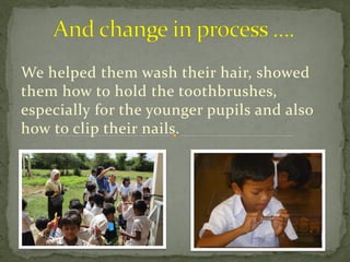 We helped them wash their hair, showed
them how to hold the toothbrushes,
especially for the younger pupils and also
how to clip their nails.
 
