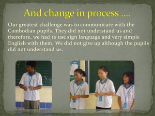 Our greatest challenge was to communicate with the
Cambodian pupils. They did not understand us and
therefore, we had to use sign language and very simple
English with them. We did not give up although the pupils
did not understand us.
 