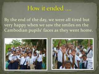 By the end of the day, we were all tired but
very happy when we saw the smiles on the
Cambodian pupils‘ faces as they went home.
 