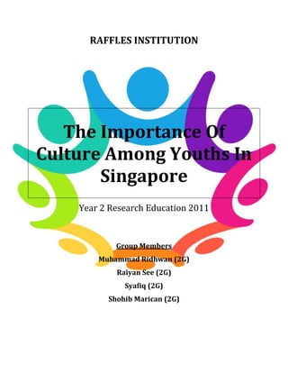 RAFFLES INSTITUTION




   The Importance Of
Culture Among Youths In
       Singapore
    Year 2 Research Education 2011


            Group Members
        Muhammad Ridhwan (2G)
            Raiyan See (2G)
              Syafiq (2G)
          Shohib Marican (2G)
 