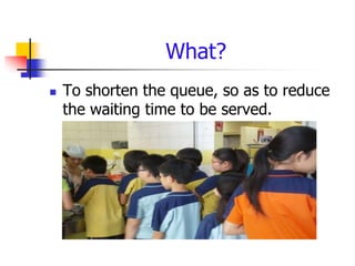 What?
   To shorten the queue, so as to reduce
    the waiting time to be served.
 
