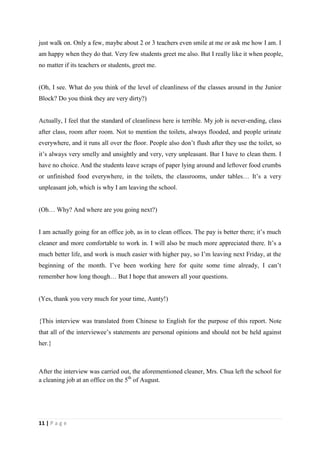 just walk on. Only a few, maybe about 2 or 3 teachers even smile at me or ask me how I am. I
am happy when they do that. Very few students greet me also. But I really like it when people,
no matter if its teachers or students, greet me.


(Oh, I see. What do you think of the level of cleanliness of the classes around in the Junior
Block? Do you think they are very dirty?)


Actually, I feel that the standard of cleanliness here is terrible. My job is never-ending, class
after class, room after room. Not to mention the toilets, always flooded, and people urinate
everywhere, and it runs all over the floor. People also don’t flush after they use the toilet, so
it’s always very smelly and unsightly and very, very unpleasant. Bur I have to clean them. I
have no choice. And the students leave scraps of paper lying around and leftover food crumbs
or unfinished food everywhere, in the toilets, the classrooms, under tables… It’s a very
unpleasant job, which is why I am leaving the school.


(Oh… Why? And where are you going next?)


I am actually going for an office job, as in to clean offices. The pay is better there; it’s much
cleaner and more comfortable to work in. I will also be much more appreciated there. It’s a
much better life, and work is much easier with higher pay, so I’m leaving next Friday, at the
beginning of the month. I’ve been working here for quite some time already, I can’t
remember how long though… But I hope that answers all your questions.


(Yes, thank you very much for your time, Aunty!)


{This interview was translated from Chinese to English for the purpose of this report. Note
that all of the interviewee’s statements are personal opinions and should not be held against
her.}



After the interview was carried out, the aforementioned cleaner, Mrs. Chua left the school for
a cleaning job at an office on the 5th of August.




11 | P a g e
 