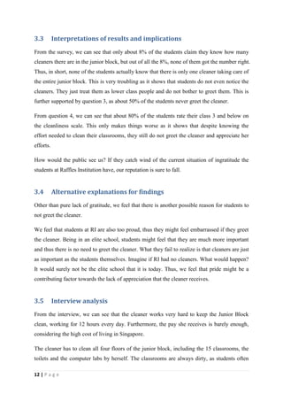3.3        Interpretations of results and implications
From the survey, we can see that only about 8% of the students claim they know how many
cleaners there are in the junior block, but out of all the 8%, none of them got the number right.
Thus, in short, none of the students actually know that there is only one cleaner taking care of
the entire junior block. This is very troubling as it shows that students do not even notice the
cleaners. They just treat them as lower class people and do not bother to greet them. This is
further supported by question 3, as about 50% of the students never greet the cleaner.

From question 4, we can see that about 80% of the students rate their class 3 and below on
the cleanliness scale. This only makes things worse as it shows that despite knowing the
effort needed to clean their classrooms, they still do not greet the cleaner and appreciate her
efforts.

How would the public see us? If they catch wind of the current situation of ingratitude the
students at Raffles Institution have, our reputation is sure to fall.


3.4        Alternative explanations for findings
Other than pure lack of gratitude, we feel that there is another possible reason for students to
not greet the cleaner.

We feel that students at RI are also too proud, thus they might feel embarrassed if they greet
the cleaner. Being in an elite school, students might feel that they are much more important
and thus there is no need to greet the cleaner. What they fail to realize is that cleaners are just
as important as the students themselves. Imagine if RI had no cleaners. What would happen?
It would surely not be the elite school that it is today. Thus, we feel that pride might be a
contributing factor towards the lack of appreciation that the cleaner receives.


3.5        Interview analysis
From the interview, we can see that the cleaner works very hard to keep the Junior Block
clean, working for 12 hours every day. Furthermore, the pay she receives is barely enough,
considering the high cost of living in Singapore.

The cleaner has to clean all four floors of the junior block, including the 15 classrooms, the
toilets and the computer labs by herself. The classrooms are always dirty, as students often

12 | P a g e
 