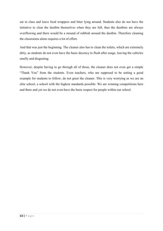 eat in class and leave food wrappers and litter lying around. Students also do not have the
initiative to clear the dustbin themselves when they are full, thus the dustbins are always
overflowing and there would be a mound of rubbish around the dustbin. Therefore cleaning
the classrooms alone requires a lot of effort.

And that was just the beginning. The cleaner also has to clean the toilets, which are extremely
dirty, as students do not even have the basic decency to flush after usage, leaving the cubicles
smelly and disgusting.

However, despite having to go through all of those, the cleaner does not even get a simple
“Thank You” from the students. Even teachers, who are supposed to be setting a good
example for students to follow, do not greet the cleaner. This is very worrying as we are an
elite school, a school with the highest standards possible. We are winning competitions here
and there and yet we do not even have the basic respect for people within our school.




13 | P a g e
 