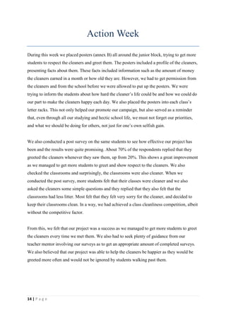 Action Week
During this week we placed posters (annex B) all around the junior block, trying to get more
students to respect the cleaners and greet them. The posters included a profile of the cleaners,
presenting facts about them. These facts included information such as the amount of money
the cleaners earned in a month or how old they are. However, we had to get permission from
the cleaners and from the school before we were allowed to put up the posters. We were
trying to inform the students about how hard the cleaner’s life could be and how we could do
our part to make the cleaners happy each day. We also placed the posters into each class’s
letter racks. This not only helped our promote our campaign, but also served as a reminder
that, even through all our studying and hectic school life, we must not forget our priorities,
and what we should be doing for others, not just for one’s own selfish gain.


We also conducted a post survey on the same students to see how effective our project has
been and the results were quite promising. About 70% of the respondents replied that they
greeted the cleaners whenever they saw them, up from 20%. This shows a great improvement
as we managed to get more students to greet and show respect to the cleaners. We also
checked the classrooms and surprisingly, the classrooms were also cleaner. When we
conducted the post survey, more students felt that their classes were cleaner and we also
asked the cleaners some simple questions and they replied that they also felt that the
classrooms had less litter. Most felt that they felt very sorry for the cleaner, and decided to
keep their classrooms clean. In a way, we had achieved a class cleanliness competition, albeit
without the competitive factor.


From this, we felt that our project was a success as we managed to get more students to greet
the cleaners every time we met them. We also had to seek plenty of guidance from our
teacher mentor involving our surveys as to get an appropriate amount of completed surveys.
We also believed that our project was able to help the cleaners be happier as they would be
greeted more often and would not be ignored by students walking past them.




14 | P a g e
 