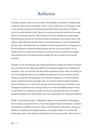 Reflection
No project is perfect, and ours is no exception. With regards to our project’s limitations and
weaknesses, there are four main factors. Firstly, we have limited time. As our project’s topic
is very wide and it needs lots of information from both teachers and students of different
levels, we would need lots of time. However, we just do not have that much time in our data
analysis, surveys and interviews. This is because as we have mentioned our project needs
both information and point-of-views from teachers and students, not to mention that we still
ought to analyse that huge amount of data, we are actually doing two sets of research under
the same topic. The limited time also contributes to that extra pressure that is being put on us.
We are pressured to complete the project quickly and well, lest we get retained. We are
forced to rush our research and our interviews, and we are not given much time to actually
learn and absorb any of the material before rushing off to the next phase of our research
education


Secondly, we are only doing this type of Research Education, Design for Change for the first
time; we do not have the ability and capability of organizing enough time for each phase of
our project. Also, we do not have the skills and the experience to know what to do and how to
do it. Even though the talks may have helped, but experience is also one of the key factors
leading to a good and well done project. If we had more experience, it is believed that this
project would be much more successful. Also, we are the first batch of students doing this
Research Education, so we do not have any past references to make use of, and thus, we are
venturing into uncharted waters, having to take a lot of risks and gambles, because we have
no real idea how it is supposed to be done. We also have pressure to do well; we would be
laying the foundations for future batched who wish to pursue this form of Research Education.


Thirdly, we had limited contacts. Although this might not seem important in other projects,
this is certainly very important for us. As our topic targeted students and teachers, we needed
lots of people to complete our surveys. Since we are first-timers for this project, we have no
idea how we should go about getting responses, as our subject-matter is very ideals and
morals based, and as such, finding a suitable interviewee was no mean feat. Thus we have to




15 | P a g e
 