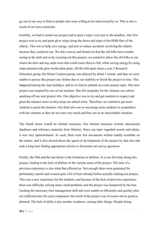 go out of our way to find as people who were willing to be interviewed by us. This is also a
result of our time constraint.

Fourthly, we had to restart our project and re-pick a topic very near to the deadline. Our first
project was to try and paint glow strips along the doors and steps of the HDB flats of the
elderly. This was to help save energy, and also to reduce accidents involving the elderly
because they could not see. We did a survey and found out that the old folks have trouble
seeing in the dark and so by carrying out this project, we wanted to allow the old folks to see
where the door and any steps were that could cause them to fall, while saving energy by using
strips painted with glow-in-the-dark paint. All this fell apart when a year 3 Research
Education group, the Home Creation group, was delayed by about 1 month, and thus we were
unable to pursue this project any further due to our inability to finish the project in time. This
happened during the June holidays, and so we had to embark on a new project topic. Our next
project was inspired by one of our teachers. She felt sympathy for the cleaners our school,
sparking off our next project title. Our objective was to try and get students to respect and
greet the cleaners more as they keep our school clean. Therefore, we wanted to get more
students to greet the cleaners. Our final aim was to encourage more students to sympathize
with the cleaners as they do not earn very much and they are in an unavoidable situation.


The fourth factor would be limited resources. Our limited resources include educational
databases and reference materials from libraries. Since our topic regarded morals and ideals,
it was very opinion-based. As such, there were few documents written readily available on
the matter, and it also slowed down the speed of development of the project by that fact and
took a long time finding appropriate articles to formulate our survey questions.


Finally, the fifth and the last factor is the limitation of abilities. It is our first time doing this
project, leading to the lack of abilities in the various areas of the project. The lack of a
previous experience is also what that affected us. Not enough ideas were generated for
preliminary reports and wasted quite a bit of time already before actually starting our project.
This was a new experience for the students, and because of the lack of previous experience,
there was difficulty solving many small problems and the project was hampered by the fact.
Lacking the necessary time management skill and were unable to efficiently and quickly plan
out sufficient time for each component, the result of the project was of course not as good as
planned. The lack of skills is also another weakness, among other things. Despite being

16 | P a g e
 
