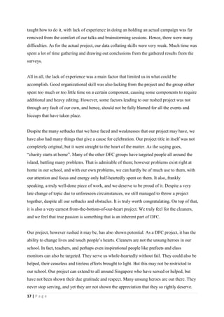 taught how to do it, with lack of experience in doing an holding an actual campaign was far
removed from the comfort of our talks and brainstorming sessions. Hence, there were many
difficulties. As for the actual project, our data collating skills were very weak. Much time was
spent a lot of time gathering and drawing out conclusions from the gathered results from the
surveys.


All in all, the lack of experience was a main factor that limited us in what could be
accomplish. Good organizational skill was also lacking from the project and the group either
spent too much or too little time on a certain component, causing some components to require
additional and heavy editing. However, some factors leading to our rushed project was not
through any fault of our own, and hence, should not be fully blamed for all the events and
hiccups that have taken place.


Despite the many setbacks that we have faced and weaknesses that our project may have, we
have also had many things that give a cause for celebration. Our project title in itself was not
completely original, but it went straight to the heart of the matter. As the saying goes,
“charity starts at home”. Many of the other DFC groups have targeted people all around the
island, battling many problems. That is admirable of them; however problems exist right at
home in our school, and with our own problems, we can hardly be of much use to them, with
our attention and focus and energy only half-heartedly spent on them. It also, frankly
speaking, a truly well-done piece of work, and we deserve to be proud of it. Despite a very
late change of topic due to unforeseen circumstances, we still managed to throw a project
together, despite all our setbacks and obstacles. It is truly worth congratulating. On top of that,
it is also a very earnest from-the-bottom-of-our-heart project. We truly feel for the cleaners,
and we feel that true passion is something that is an inherent part of DFC.


Our project, however rushed it may be, has also shown potential. As a DFC project, it has the
ability to change lives and touch people’s hearts. Cleaners are not the unsung heroes in our
school. In fact, teachers, and perhaps even inspirational people like prefects and class
monitors can also be targeted. They serve us whole-heartedly without fail. They could also be
helped, their ceaseless and tireless efforts brought to light. But this may not be restricted to
our school. Our project can extend to all around Singapore who have served or helped, but
have not been shown their due gratitude and respect. Many unsung heroes are out there. They
never stop serving, and yet they are not shown the appreciation that they so rightly deserve.

17 | P a g e
 