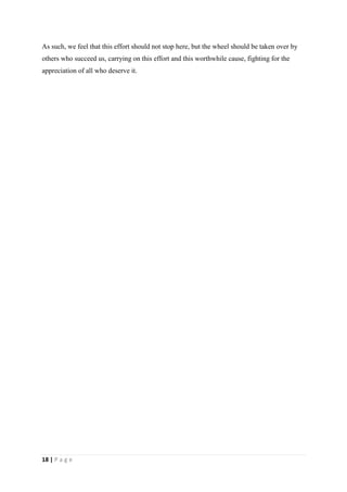 As such, we feel that this effort should not stop here, but the wheel should be taken over by
others who succeed us, carrying on this effort and this worthwhile cause, fighting for the
appreciation of all who deserve it.




18 | P a g e
 