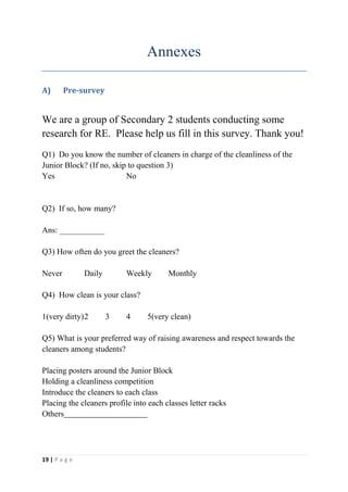 Annexes

A)      Pre-survey


We are a group of Secondary 2 students conducting some
research for RE. Please help us fill in this survey. Thank you!
Q1) Do you know the number of cleaners in charge of the cleanliness of the
Junior Block? (If no, skip to question 3)
Yes                       No


Q2) If so, how many?

Ans: ___________

Q3) How often do you greet the cleaners?

Never          Daily       Weekly       Monthly

Q4) How clean is your class?

1(very dirty) 2        3   4     5(very clean)

Q5) What is your preferred way of raising awareness and respect towards the
cleaners among students?

Placing posters around the Junior Block
Holding a cleanliness competition
Introduce the cleaners to each class
Placing the cleaners profile into each classes letter racks
Others




19 | P a g e
 