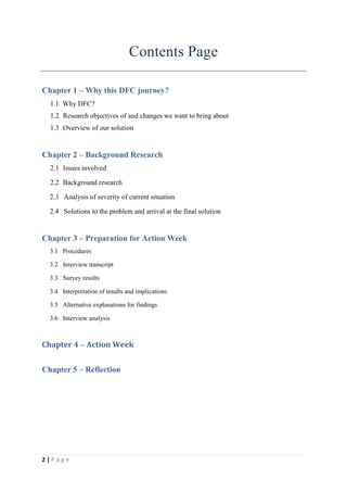 Contents Page

Chapter 1 – Why this DFC journey?
  1.1 Why DFC?
  1.2 Research objectives of and changes we want to bring about
  1.3 Overview of our solution


Chapter 2 – Background Research
  2.1 Issues involved

  2.2 Background research

  2.3 Analysis of severity of current situation

  2.4 Solutions to the problem and arrival at the final solution


Chapter 3 – Preparation for Action Week
  3.1 Procedures

  3.2 Interview transcript

  3.3 Survey results

  3.4 Interpretation of results and implications

  3.5 Alternative explanations for findings

  3.6 Interview analysis



Chapter 4 – Action Week


Chapter 5 – Reflection




2|Page
 