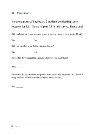 B)      Post-survey


We are a group of Secondary 2 students conducting some
research for RE. Please help us fill in this survey. Thank you!

Did you happen to come across a poster involving cleaners in the junior block?

Yes                      No

Did your mindset towards the cleaners change?

Yes                      No

How often do you greet the cleaners whenever you meet them?


Ans:


How effective do you think our posters have been? (On a scale of 1 to 10 with 1
being the least effective and 10 being the most effective)


Ans:




20 | P a g e
 