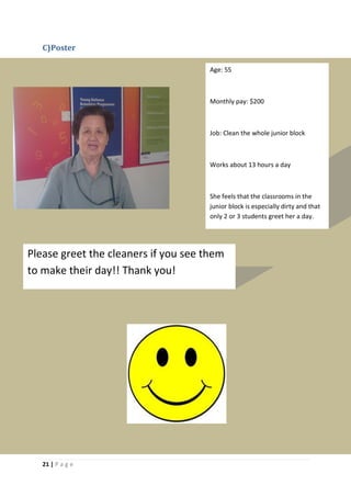 C)Poster

                                      Age: 55



                                      Monthly pay: $200



                                      Job: Clean the whole junior block



                                      Works about 13 hours a day



                                      She feels that the classrooms in the
                                      junior block is especially dirty and that
                                      only 2 or 3 students greet her a day.




Please greet the cleaners if you see them
to make their day!! Thank you!




   21 | P a g e
 