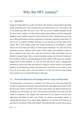 Why this DFC journey?

1.1    Why DFC?
Design for Change (DFC) is a world wide effort to find solutions to daily problems that affect
people around the world. This competition has been implemented in over 100 countries and
it was started since 2009. This year in 2011, DFC has arrived in Raffles Institution for the
first time to allow students to try their hand at tackling daily problems and be the change that
Singapore needs. Children around the world in places like India, Thailand and even all the
way to Brazil and Canada are doing it, dreaming up of big ideas, designing an ideal future. So
why not us? As students of Raffles Institution, we can and may be the best minds of the
country. But as future leaders, people who would be looked up to for guidance, it would
require more than brains and smarts. It would require compassion. We must feel for the
community around us. Initiative must be taken to be the change, and to help those around us.
We, as students of this school with a long and rich history, filled with students who are
destined to do great things. There is no lack of problems around, only the lack of solutions to
these problems. People are constantly plagued by them, unable to fully enjoy life, constantly
bogged down by these problems. As such, the first step must be taken, a helping hand
stretched out, and an open heart and mind to be willing to commit oneself to solving these
problems, for the betterment of others’ lives and society. We feel that we have a duty to serve,
to live up to our school motto: Auspicium Melioris Aevi. We must lead in serving, helping
those around us, for us to truly be the hope of a better age.


1.2    Research objectives and changes that we want to bring about
The cleaners play a very big part in everybody’s lives. They are one of the many things that
are taken for granted and constantly being mistreated and under-appreciated, despite all that
they have done. Hence, we felt the need to expose and to bring to the light the harsh and not-
so-pleasant lives that cleaners, not only in our school but everywhere in the world, lead. We
wanted to incorporate a few changes that would allow for the cleaners to receive more
appreciation and thanks for their work. Firstly, we aimed at encouraging students to
acknowledge the cleaners in our school. Many students do not even look at the cleaners, nor
greet them at all, because of their elitist attitude. They think that they are better than everyone,

3|Page
 