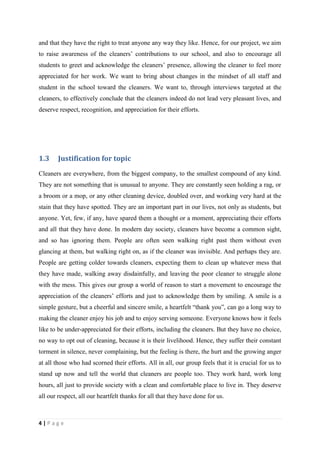 and that they have the right to treat anyone any way they like. Hence, for our project, we aim
to raise awareness of the cleaners’ contributions to our school, and also to encourage all
students to greet and acknowledge the cleaners’ presence, allowing the cleaner to feel more
appreciated for her work. We want to bring about changes in the mindset of all staff and
student in the school toward the cleaners. We want to, through interviews targeted at the
cleaners, to effectively conclude that the cleaners indeed do not lead very pleasant lives, and
deserve respect, recognition, and appreciation for their efforts.




1.3     Justification for topic
Cleaners are everywhere, from the biggest company, to the smallest compound of any kind.
They are not something that is unusual to anyone. They are constantly seen holding a rag, or
a broom or a mop, or any other cleaning device, doubled over, and working very hard at the
stain that they have spotted. They are an important part in our lives, not only as students, but
anyone. Yet, few, if any, have spared them a thought or a moment, appreciating their efforts
and all that they have done. In modern day society, cleaners have become a common sight,
and so has ignoring them. People are often seen walking right past them without even
glancing at them, but walking right on, as if the cleaner was invisible. And perhaps they are.
People are getting colder towards cleaners, expecting them to clean up whatever mess that
they have made, walking away disdainfully, and leaving the poor cleaner to struggle alone
with the mess. This gives our group a world of reason to start a movement to encourage the
appreciation of the cleaners’ efforts and just to acknowledge them by smiling. A smile is a
simple gesture, but a cheerful and sincere smile, a heartfelt “thank you”, can go a long way to
making the cleaner enjoy his job and to enjoy serving someone. Everyone knows how it feels
like to be under-appreciated for their efforts, including the cleaners. But they have no choice,
no way to opt out of cleaning, because it is their livelihood. Hence, they suffer their constant
torment in silence, never complaining, but the feeling is there, the hurt and the growing anger
at all those who had scorned their efforts. All in all, our group feels that it is crucial for us to
stand up now and tell the world that cleaners are people too. They work hard, work long
hours, all just to provide society with a clean and comfortable place to live in. They deserve
all our respect, all our heartfelt thanks for all that they have done for us.



4|Page
 