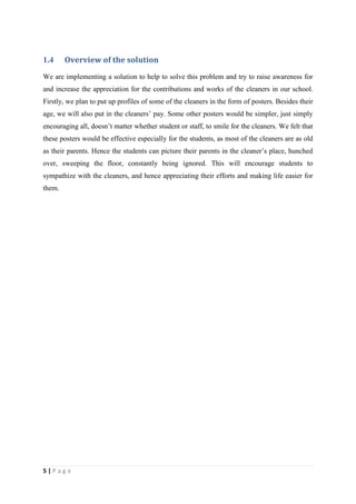 1.4     Overview of the solution
We are implementing a solution to help to solve this problem and try to raise awareness for
and increase the appreciation for the contributions and works of the cleaners in our school.
Firstly, we plan to put up profiles of some of the cleaners in the form of posters. Besides their
age, we will also put in the cleaners’ pay. Some other posters would be simpler, just simply
encouraging all, doesn’t matter whether student or staff, to smile for the cleaners. We felt that
these posters would be effective especially for the students, as most of the cleaners are as old
as their parents. Hence the students can picture their parents in the cleaner’s place, hunched
over, sweeping the floor, constantly being ignored. This will encourage students to
sympathize with the cleaners, and hence appreciating their efforts and making life easier for
them.




5|Page
 
