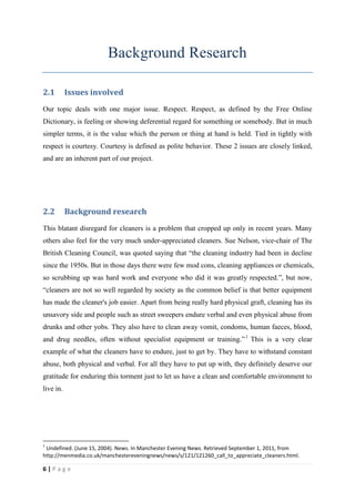 Background Research

2.1        Issues involved
Our topic deals with one major issue. Respect. Respect, as defined by the Free Online
Dictionary, is feeling or showing deferential regard for something or somebody. But in much
simpler terms, it is the value which the person or thing at hand is held. Tied in tightly with
respect is courtesy. Courtesy is defined as polite behavior. These 2 issues are closely linked,
and are an inherent part of our project.




2.2        Background research
This blatant disregard for cleaners is a problem that cropped up only in recent years. Many
others also feel for the very much under-appreciated cleaners. Sue Nelson, vice-chair of The
British Cleaning Council, was quoted saying that “the cleaning industry had been in decline
since the 1950s. But in those days there were few mod cons, cleaning appliances or chemicals,
so scrubbing up was hard work and everyone who did it was greatly respected.”, but now,
“cleaners are not so well regarded by society as the common belief is that better equipment
has made the cleaner's job easier. Apart from being really hard physical graft, cleaning has its
unsavory side and people such as street sweepers endure verbal and even physical abuse from
drunks and other yobs. They also have to clean away vomit, condoms, human faeces, blood,
and drug needles, often without specialist equipment or training.” 1 This is a very clear
example of what the cleaners have to endure, just to get by. They have to withstand constant
abuse, both physical and verbal. For all they have to put up with, they definitely deserve our
gratitude for enduring this torment just to let us have a clean and comfortable environment to
live in.




1
 Undefined. (June 15, 2004). News. In Manchester Evening News. Retrieved September 1, 2011, from
http://menmedia.co.uk/manchestereveningnews/news/s/121/121260_call_to_appreciate_cleaners.html.

6|Page
 