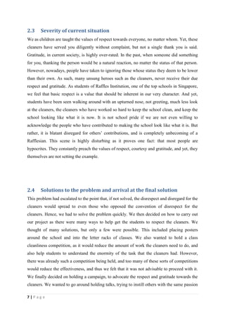 2.3    Severity of current situation
We as children are taught the values of respect towards everyone, no matter whom. Yet, these
cleaners have served you diligently without complaint, but not a single thank you is said.
Gratitude, in current society, is highly over-rated. In the past, when someone did something
for you, thanking the person would be a natural reaction, no matter the status of that person.
However, nowadays, people have taken to ignoring those whose status they deem to be lower
than their own. As such, many unsung heroes such as the cleaners, never receive their due
respect and gratitude. As students of Raffles Institution, one of the top schools in Singapore,
we feel that basic respect is a value that should be inherent in our very character. And yet,
students have been seen walking around with an upturned nose, not greeting, much less look
at the cleaners, the cleaners who have worked so hard to keep the school clean, and keep the
school looking like what it is now. It is not school pride if we are not even willing to
acknowledge the people who have contributed to making the school look like what it is. But
rather, it is blatant disregard for others’ contributions, and is completely unbecoming of a
Rafflesian. This scene is highly disturbing as it proves one fact: that most people are
hypocrites. They constantly preach the values of respect, courtesy and gratitude, and yet, they
themselves are not setting the example.




2.4    Solutions to the problem and arrival at the final solution
This problem had escalated to the point that, if not solved, the disrespect and disregard for the
cleaners would spread to even those who opposed the convention of disrespect for the
cleaners. Hence, we had to solve the problem quickly. We then decided on how to carry out
our project as there were many ways to help get the students to respect the cleaners. We
thought of many solutions, but only a few were possible. This included placing posters
around the school and into the letter racks of classes. We also wanted to hold a class
cleanliness competition, as it would reduce the amount of work the cleaners need to do, and
also help students to understand the enormity of the task that the cleaners had. However,
there was already such a competition being held, and too many of these sorts of competitions
would reduce the effectiveness, and thus we felt that it was not advisable to proceed with it.
We finally decided on holding a campaign, to advocate the respect and gratitude towards the
cleaners. We wanted to go around holding talks, trying to instill others with the same passion

7|Page
 