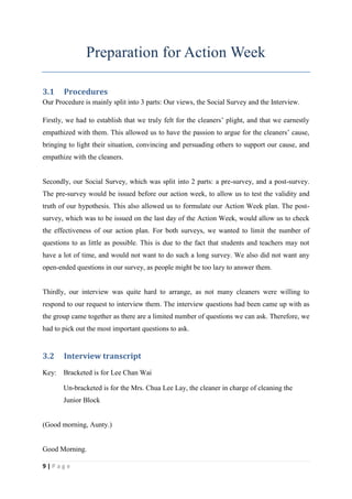 Preparation for Action Week

3.1    Procedures
Our Procedure is mainly split into 3 parts: Our views, the Social Survey and the Interview.

Firstly, we had to establish that we truly felt for the cleaners’ plight, and that we earnestly
empathized with them. This allowed us to have the passion to argue for the cleaners’ cause,
bringing to light their situation, convincing and persuading others to support our cause, and
empathize with the cleaners.


Secondly, our Social Survey, which was split into 2 parts: a pre-survey, and a post-survey.
The pre-survey would be issued before our action week, to allow us to test the validity and
truth of our hypothesis. This also allowed us to formulate our Action Week plan. The post-
survey, which was to be issued on the last day of the Action Week, would allow us to check
the effectiveness of our action plan. For both surveys, we wanted to limit the number of
questions to as little as possible. This is due to the fact that students and teachers may not
have a lot of time, and would not want to do such a long survey. We also did not want any
open-ended questions in our survey, as people might be too lazy to answer them.


Thirdly, our interview was quite hard to arrange, as not many cleaners were willing to
respond to our request to interview them. The interview questions had been came up with as
the group came together as there are a limited number of questions we can ask. Therefore, we
had to pick out the most important questions to ask.


3.2    Interview transcript
Key:   Bracketed is for Lee Chan Wai

       Un-bracketed is for the Mrs. Chua Lee Lay, the cleaner in charge of cleaning the
       Junior Block


(Good morning, Aunty.)


Good Morning.

9|Page
 