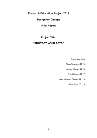 Research Education Project 2011

      Design for Change

          Final Report



         Project Title:

   “PROTECT YOUR PETS”




                                      Group Members:

                                 Chen Yupeng – 2F (3)

                                 Janson Chew – 2F (4)

                                   Edmil Chue – 2F (7)

                          Nigel Nicholas Chew – 2F (18)

                                    Jeriel Ng – 2Q (19)




               1
 