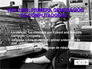 1951-1958: PRIMERA GENERACIÓN DE COMPUTADORAS La UNIVAC fue diseñada por Eckerd and Mauchly Computer Company. Utilizaba tubos al vacío. El primer ordenador de IBM, utilizaba válvulas. Era programada en el lenguaje de máquina. 