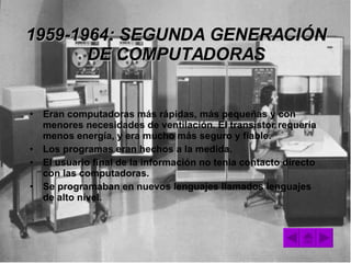 1959-1964: SEGUNDA GENERACIÓN DE COMPUTADORAS Eran computadoras más rápidas, más pequeñas y con menores necesidades de ventilación. El transistor requería menos energía, y era mucho más seguro y fiable. Los programas eran hechos a la medida. El usuario final de la información no tenia contacto directo con las computadoras. Se programaban en nuevos lenguajes llamados lenguajes de alto nivel. 