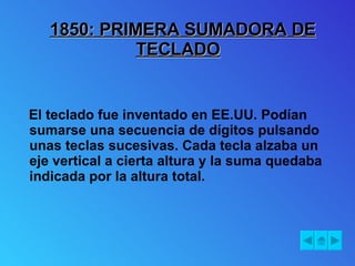 1850: PRIMERA SUMADORA DE TECLADO El teclado fue inventado en EE.UU. Podían sumarse una secuencia de dígitos pulsando unas teclas sucesivas. Cada tecla alzaba un eje vertical a cierta altura y la suma quedaba indicada por la altura total. 
