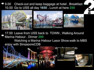 9.00 Check-out and keep baggage at hotel . Breakfast 150
10.00 Go to USS all day 1650 . Lunch at here 250




                                                         DAY
17.00 Leave from USS back to TOWN , Walking Around
Marina Habour . Dinner 200
      Watching a Marina Habour Lasor Show.walk to MBS
enjoy with SingaporeCDB
22.00 Go to Woodlands Railway Station for travel to
KUALALUMPUR
22.30 Depart time. Rest and Sleep on the train wait morning
time 1057
 